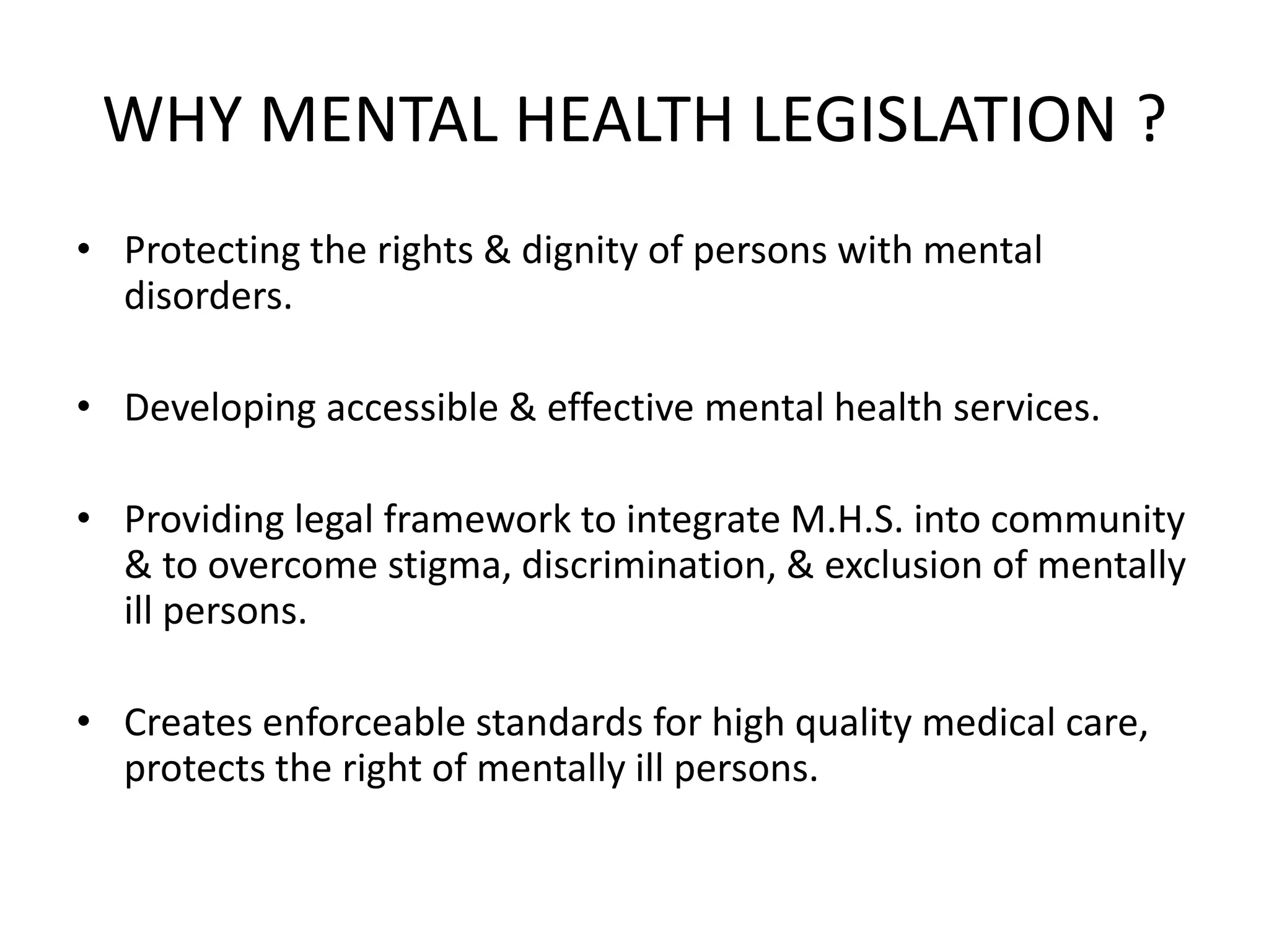 WHY MENTAL HEALTH LEGISLATION ?
• Protecting the rights & dignity of persons with mental
disorders.
• Developing accessible & effective mental health services.
• Providing legal framework to integrate M.H.S. into community
& to overcome stigma, discrimination, & exclusion of mentally
ill persons.
• Creates enforceable standards for high quality medical care,
protects the right of mentally ill persons.
 