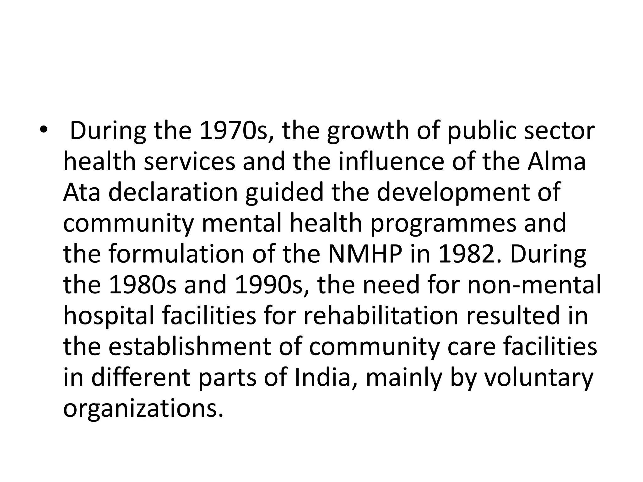 • During the 1970s, the growth of public sector
health services and the influence of the Alma
Ata declaration guided the development of
community mental health programmes and
the formulation of the NMHP in 1982. During
the 1980s and 1990s, the need for non-mental
hospital facilities for rehabilitation resulted in
the establishment of community care facilities
in different parts of India, mainly by voluntary
organizations.
 
