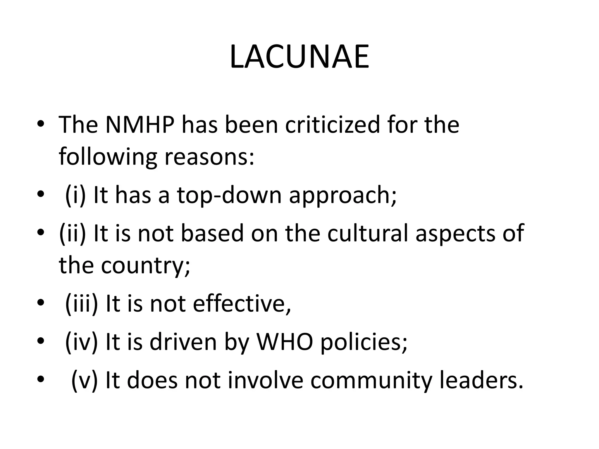 LACUNAE
• The NMHP has been criticized for the
following reasons:
• (i) It has a top-down approach;
• (ii) It is not based on the cultural aspects of
the country;
• (iii) It is not effective,
• (iv) It is driven by WHO policies;
• (v) It does not involve community leaders.
 
