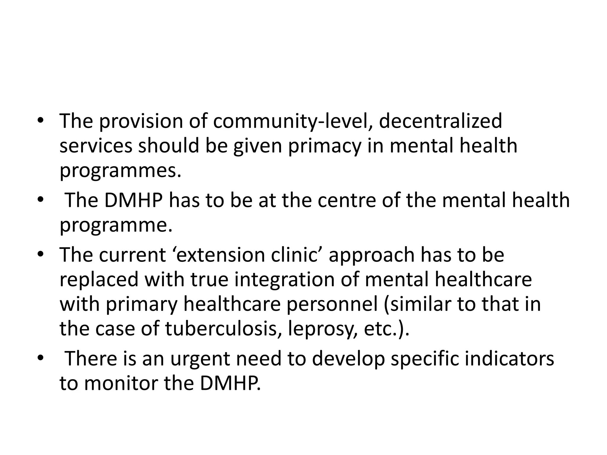 • The provision of community-level, decentralized
services should be given primacy in mental health
programmes.
• The DMHP has to be at the centre of the mental health
programme.
• The current ‘extension clinic’ approach has to be
replaced with true integration of mental healthcare
with primary healthcare personnel (similar to that in
the case of tuberculosis, leprosy, etc.).
• There is an urgent need to develop specific indicators
to monitor the DMHP.
 