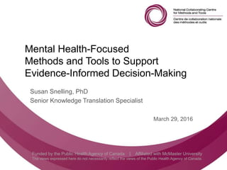 Follow us @nccmt Suivez-nous @ccnmo
Funded by the Public Health Agency of Canada | Affiliated with McMaster University
The views expressed here do not necessarily reflect the views of the Public Health Agency of Canada.
Mental Health-Focused
Methods and Tools to Support
Evidence-Informed Decision-Making
Susan Snelling, PhD
Senior Knowledge Translation Specialist
March 29, 2016
 