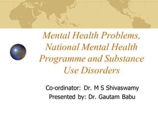 Mental Health Problems,
National Mental Health
Programme and Substance
Use Disorders
Co-ordinator: Dr. M S Shivaswamy
Presented by: Dr. Gautam Babu
 