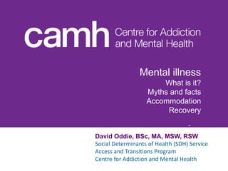 Click to edit Master subtitle style
Click to edit Master title
style
David Oddie, BSc, MA, MSW, RSW
Social Determinants of Health (SDH) Service
Access and Transitions Program
Centre for Addiction and Mental Health
Mental illness
What is it?
Myths and facts
Accommodation
Recovery
 