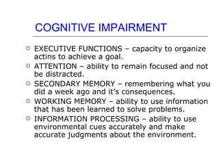 COGNITIVE IMPAIRMENT EXECUTIVE FUNCTIONS – capacity to organize actins to achieve a goal. ATTENTION – ability to remain focused and not be distracted. SECONDARY MEMORY – remembering what you did a week ago and it’s consequences. WORKING MEMORY – ability to use information that has been learned to solve problems. INFORMATION PROCESSING – ability to use environmental cues accurately and make accurate judgments about the environment. 