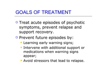 GOALS OF TREATMENT Treat acute episodes of psychotic symptoms, prevent relapse and support recovery. Prevent future episodes by: Learning early warning signs; Intervene with additional support or medications when warning signs appear; Avoid stressors that lead to relapse. 