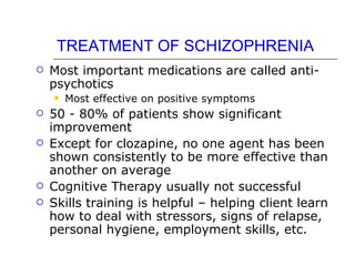 TREATMENT OF SCHIZOPHRENIA Most important medications are called anti-psychotics Most effective on positive symptoms 50 - 80% of patients show significant improvement Except for clozapine, no one agent has been shown consistently to be more effective than another on average Cognitive Therapy usually not successful Skills training is helpful – helping client learn how to deal with stressors, signs of relapse, personal hygiene, employment skills, etc. 