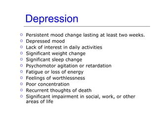 Depression Persistent mood change lasting at least two weeks. Depressed mood Lack of interest in daily activities Significant weight change Significant sleep change Psychomotor agitation or retardation Fatigue or loss of energy Feelings of worthlessness Poor concentration Recurrent thoughts of death Significant impairment in social, work, or other areas of life 