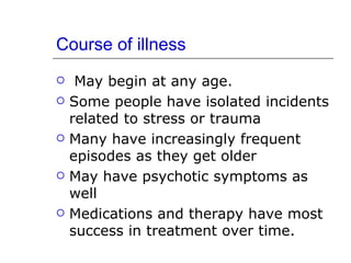 Course of illness May begin at any age. Some people have isolated incidents related to stress or trauma Many have increasingly frequent episodes as they get older May have psychotic symptoms as well Medications and therapy have most success in treatment over time. 