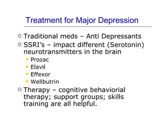 Treatment for Major Depression Traditional meds – Anti Depressants SSRI’s – impact different (Serotonin) neurotransmitters in the brain Prozac Elavil Effexor Wellbutrin Therapy – cognitive behaviorial therapy; support groups; skills training are all helpful. 