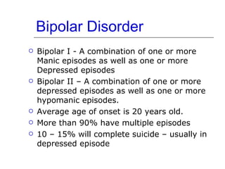 Bipolar Disorder Bipolar I - A combination of one or more Manic episodes as well as one or more Depressed episodes Bipolar II – A combination of one or more depressed episodes as well as one or more hypomanic episodes. Average age of onset is 20 years old. More than 90% have multiple episodes 10 – 15% will complete suicide – usually in depressed episode 