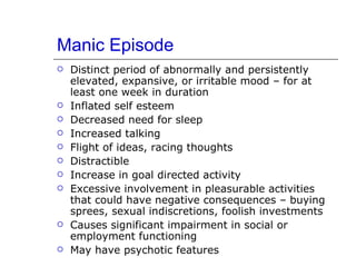 Manic Episode  Distinct period of abnormally and persistently elevated, expansive, or irritable mood – for at least one week in duration Inflated self esteem Decreased need for sleep Increased talking Flight of ideas, racing thoughts Distractible Increase in goal directed activity Excessive involvement in pleasurable activities that could have negative consequences – buying sprees, sexual indiscretions, foolish investments Causes significant impairment in social or employment functioning May have psychotic features 