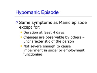 Hypomanic Episode Same symptoms as Manic episode except for: Duration at least 4 days Changes are observable by others – uncharacteristic of the person Not severe enough to cause impairment in social or employment functioning 