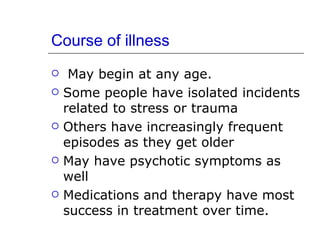 Course of illness May begin at any age. Some people have isolated incidents related to stress or trauma Others have increasingly frequent episodes as they get older May have psychotic symptoms as well Medications and therapy have most success in treatment over time. 