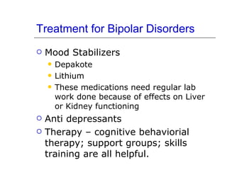 Treatment for Bipolar Disorders Mood Stabilizers Depakote Lithium These medications need regular lab work done because of effects on Liver or Kidney functioning Anti depressants Therapy – cognitive behaviorial therapy; support groups; skills training are all helpful. 