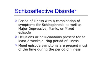 Schizoaffective Disorder Period of illness with a combination of symptoms for Schizophrenia as well as Major Depressive, Manic, or Mixed episode Delusions or hallucinations present for at least 2 weeks during period of illness Mood episode symptoms are present most of the time during the period of illness 