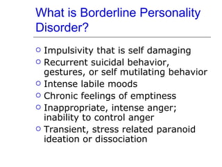 What is Borderline Personality Disorder? Impulsivity that is self damaging Recurrent suicidal behavior, gestures, or self mutilating behavior Intense labile moods Chronic feelings of emptiness Inappropriate, intense anger; inability to control anger Transient, stress related paranoid ideation or dissociation 