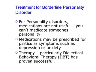 Treatment for Borderline Personality Disorder For Personality disorders, medications are not useful – you can’t medicate someones personality. Medications may be prescribed for particular symptoms such as depression or anxiety Therapy – particularly Dialectical Behavioral Therapy (DBT) has proven successful.  