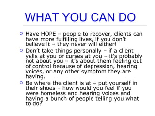 WHAT YOU CAN DO   Have HOPE – people to recover, clients can have more fulfilling lives, if you don’t believe it – they never will either! Don’t take things personally – if a client yells at you or curses at you – it’s probably not about you – it’s about them feeling out of control because of depression, hearing voices, or any other symptom they are having. Be where the client is at – put yourself in their shoes – how would you feel if you were homeless and hearing voices and having a bunch of people telling you what to do? 