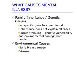 WHAT CAUSES MENTAL ILLNESS? Family Inheritance / Genetic Causes: No specific gene has been found Inheritance does not explain all cases Current thinking – genetic vulnerability and environmental damage both needed  Environmental Causes Early brain damage Viruses  