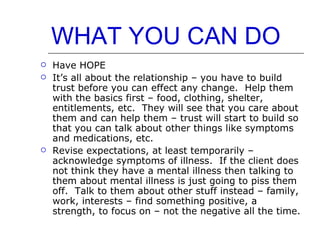 WHAT YOU CAN DO Have HOPE It’s all about the relationship – you have to build trust before you can effect any change.  Help them with the basics first – food, clothing, shelter, entitlements, etc.  They will see that you care about them and can help them – trust will start to build so that you can talk about other things like symptoms and medications, etc. Revise expectations, at least temporarily – acknowledge symptoms of illness.  If the client does not think they have a mental illness then talking to them about mental illness is just going to piss them off.  Talk to them about other stuff instead – family, work, interests – find something positive, a strength, to focus on – not the negative all the time. 