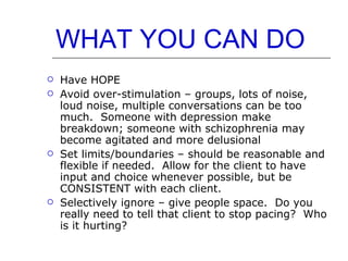 WHAT YOU CAN DO Have HOPE Avoid over-stimulation – groups, lots of noise, loud noise, multiple conversations can be too much.  Someone with depression make breakdown; someone with schizophrenia may become agitated and more delusional  Set limits/boundaries – should be reasonable and flexible if needed.  Allow for the client to have input and choice whenever possible, but be CONSISTENT with each client.  Selectively ignore – give people space.  Do you really need to tell that client to stop pacing?  Who is it hurting? 