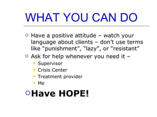 WHAT YOU CAN DO Have a positive attitude – watch your language about clients – don’t use terms like “punishment”, “lazy”, or “resistant” Ask for help whenever you need it –  Supervisor Crisis Center Treatment provider Me Have HOPE! 