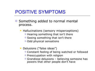 POSITIVE SYMPTOMS Something added to normal mental process.  Hallucinations (sensory misperceptions) Hearing something that isn’t there Seeing something that isn’t there Odd physical sensations Delusions (“false ideas”) Constant feeling of being watched or followed Preoccupation with religion Grandiose delusions – believing someone has powers that other people don’t have 