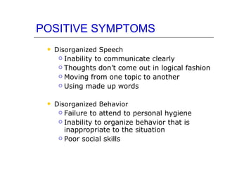 POSITIVE SYMPTOMS Disorganized Speech Inability to communicate clearly Thoughts don’t come out in logical fashion Moving from one topic to another Using made up words Disorganized Behavior Failure to attend to personal hygiene Inability to organize behavior that is inappropriate to the situation Poor social skills 