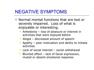 NEGATIVE SYMPTOMS Normal mental functions that are lost or severely impaired.  Loss of what is enjoyable or interesting.  Anhedonia – loss of pleasure or interest in activities that were enjoyed before Alogia – decreased amount of speech Apathy – poor motivation and ability to initiate activities Lack of social interest – social withdrawal Blunted affect – lack of facial expression, muted or absent emotional response 