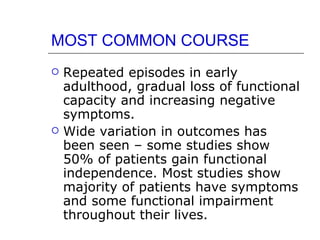 MOST COMMON COURSE Repeated episodes in early adulthood, gradual loss of functional capacity and increasing negative symptoms. Wide variation in outcomes has been seen – some studies show 50% of patients gain functional independence. Most studies show majority of patients have symptoms and some functional impairment throughout their lives. 