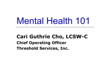 Mental Health 101 Cari Guthrie Cho, LCSW-C Chief Operating Officer Threshold Services, Inc. 