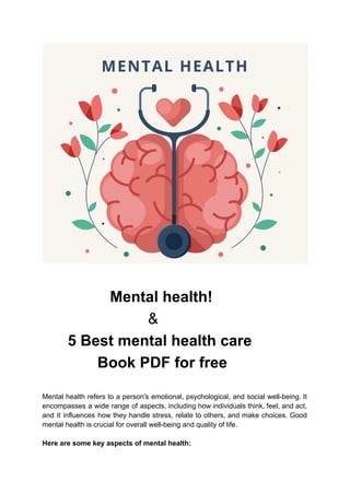 Mental health!
&
5 Best mental health care
Book PDF for free
Mental health refers to a person's emotional, psychological, and social well-being. It
encompasses a wide range of aspects, including how individuals think, feel, and act,
and it influences how they handle stress, relate to others, and make choices. Good
mental health is crucial for overall well-being and quality of life.
Here are some key aspects of mental health:
 