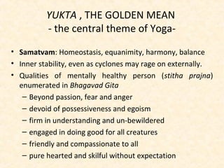 YUKTA , THE GOLDEN MEAN
- the central theme of Yoga-
• Samatvam: Homeostasis, equanimity, harmony, balance
• Inner stability, even as cyclones may rage on externally.
• Qualities of mentally healthy person (stitha prajna)
enumerated in Bhagavad Gita
– Beyond passion, fear and anger
– devoid of possessiveness and egoism
– firm in understanding and un-bewildered
– engaged in doing good for all creatures
– friendly and compassionate to all
– pure hearted and skilful without expectation
 