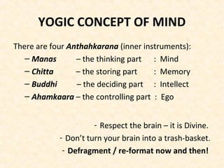 YOGIC CONCEPT OF MIND
There are four Anthahkarana (inner instruments):
– Manas – the thinking part : Mind
– Chitta – the storing part : Memory
– Buddhi – the deciding part : Intellect
– Ahamkaara – the controlling part : Ego
- Respect the brain – it is Divine.
- Don’t turn your brain into a trash-basket.
- Defragment / re-format now and then!
 