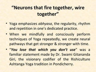 “Neurons that fire together, wire
together”
• Yoga emphasizes abhyasa, the regularity, rhythm
and repetition in one’s dedicated practice.
• When we mindfully and consciously perform
techniques of Yoga repeatedly, we create neural
pathways that get stronger & stronger with time.
• “You lose that which you don’t use” was a
familiar statement made by Dr. Swami Gitananda
Giri, the visionary codifier of the Rishiculture
Ashtanga Yoga tradition in Pondicherry.
 