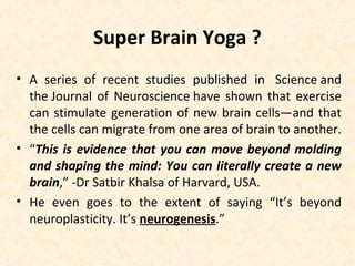 Super Brain Yoga ?
• A series of recent studies published in Science and
the Journal of Neuroscience have shown that exercise
can stimulate generation of new brain cells—and that
the cells can migrate from one area of brain to another.
• “This is evidence that you can move beyond molding
and shaping the mind: You can literally create a new
brain,” -Dr Satbir Khalsa of Harvard, USA.
• He even goes to the extent of saying “It’s beyond
neuroplasticity. It’s neurogenesis.”
 
