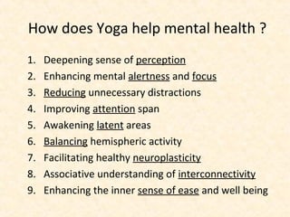 How does Yoga help mental health ?
1. Deepening sense of perception
2. Enhancing mental alertness and focus
3. Reducing unnecessary distractions
4. Improving attention span
5. Awakening latent areas
6. Balancing hemispheric activity
7. Facilitating healthy neuroplasticity
8. Associative understanding of interconnectivity
9. Enhancing the inner sense of ease and well being
 