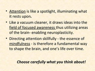 Choose carefully what you think about!
• Attention is like a spotlight, illuminating what
it rests upon.
• Like a vacuum cleaner, it draws ideas into the
field of focused awareness thus utilizing areas
of the brain- enabling neuroplasticity.
• Directing attention skillfully - the essence of
mindfulness - is therefore a fundamental way
to shape the brain, and one’s life over time.
 