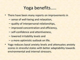Yoga benefits…..
• There have been many reports on improvements in
– sense of well-being and relaxation,
– quality of interpersonal relationships,
– improved concentration and efficiency,
– self-confidence and attentiveness,
– lowered irritability levels and
– a more optimistic outlook on life.
• Yoga reduces basal anxiety levels and attenuates anxiety
scores in stressful states with better adaptability towards
environmental and internal stressors.
 