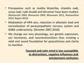• Pranayamas such as mukha bhastrika, chandra nadi,
surya nadi, nadi shuddi and bhramari have been studied.
(Manjunath 2004, Bhavanani 2003, Bhavanani 2012, Ramanathan
2014, Rajesh 2014)
• Modulation of HPA axis, reduction in allostatic load and
normalization of parasympathetic nervous system and
GABA underactivity. (Streeter 2007,2010)
• We change our very physiology, our genetic expression,
our hormones, and neurotransmitters thus creating a
solid and sound foundation for peacefulness and clarity
to manifest.
Focused and calm mind is less susceptible
to distractions, negative influences and
omnipresent confusion.
 
