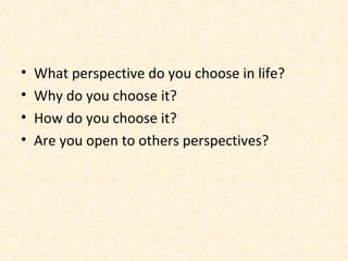 • What perspective do you choose in life?
• Why do you choose it?
• How do you choose it?
• Are you open to others perspectives?
 