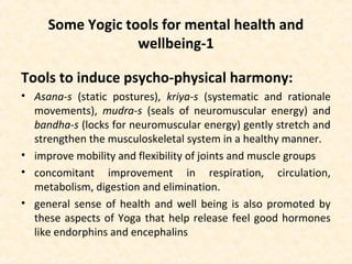 Some Yogic tools for mental health and
wellbeing-1
Tools to induce psycho-physical harmony:
• Asana-s (static postures), kriya-s (systematic and rationale
movements), mudra-s (seals of neuromuscular energy) and
bandha-s (locks for neuromuscular energy) gently stretch and
strengthen the musculoskeletal system in a healthy manner.
• improve mobility and flexibility of joints and muscle groups
• concomitant improvement in respiration, circulation,
metabolism, digestion and elimination.
• general sense of health and well being is also promoted by
these aspects of Yoga that help release feel good hormones
like endorphins and encephalins
 