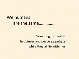We humans
are the same……………
Searching for health,
happiness and peace elsewhere;
while they all lie within us.
 