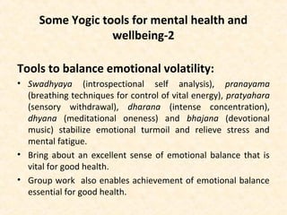 Some Yogic tools for mental health and
wellbeing-2
Tools to balance emotional volatility:
• Swadhyaya (introspectional self analysis), pranayama
(breathing techniques for control of vital energy), pratyahara
(sensory withdrawal), dharana (intense concentration),
dhyana (meditational oneness) and bhajana (devotional
music) stabilize emotional turmoil and relieve stress and
mental fatigue.
• Bring about an excellent sense of emotional balance that is
vital for good health.
• Group work also enables achievement of emotional balance
essential for good health.
 