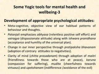 Some Yogic tools for mental health and
wellbeing-3
Development of appropriate psychological attitudes:
• Meta-cognitive, objective view of our habitual patterns of
behaviour and thoughts.
• Patanjali emphasizes abhyasa (relentless positive self effort) and
vairagya (dispassionate attitude) along with ishwara pranidhana
(acceptance and humility of the universal plan).
• Change in our inner perspective through pratipaksha bhavanam
(adoption of contrary attitudes to negativities).
• Clarity of mind (chitta prasadanam) through adoption of maitri
(friendliness towards those who are at peace), karuna
(compassion for suffering), mudita (cheerfulness towards
virtuous) and upekshanam (indifference /avoidance of the evil)
 