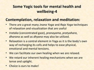 Some Yogic tools for mental health and
wellbeing-4
Contemplation, relaxation and meditation:
• There are a great many Jnana Yoga and Raja Yoga techniques
of relaxation and visualization that are useful
• trataka (concentrated gaze), pranayama, pratyahara,
dharana as well as dhyana may also be utilized.
• Relaxation is a central element in Yoga as it is the body’s own
way of recharging its cells and helps to ease physical,
emotional and mental tensions.
• We can facilitate our own healing when we are relaxed.
• We retard our inherent healing mechanisms when we are
tense and uptight.
• Choice is ours to make!
 