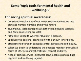 Some Yogic tools for mental health and
wellbeing-5
Enhancing spiritual awareness:
• Consciously evolve out of our lower, sub-human nature, into
elevated human, humane and divine nature
• Swadhyaya, satsanga (spiritual gathering), bhajana sessions
and Yogic counselling are vital.
• “Oneness” is health whereas “Duality” is disease.
• Spirituality is personal connection with our own inner being.
• Strengthened through conscious introspection and self inquiry.
• When we begin to understand the oneness manifest through all
forms of life, we manifest gratitude, respect and love.
• A life of selfless service (nishkama seva) enables us to radiate
joy, love and wellbeing (tejasvi).
 