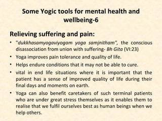 Some Yogic tools for mental health and
wellbeing-6
Relieving suffering and pain:
• "dukkhasamyogaviyogam yoga samjnitham", the conscious
disassociation from union with suffering- Bh Gita (VI:23)
• Yoga improves pain tolerance and quality of life.
• Helps endure conditions that it may not be able to cure.
• vital in end life situations where it is important that the
patient has a sense of improved quality of life during their
final days and moments on earth.
• Yoga can also benefit caretakers of such terminal patients
who are under great stress themselves as it enables them to
realise that we fulfil ourselves best as human beings when we
help others.
 
