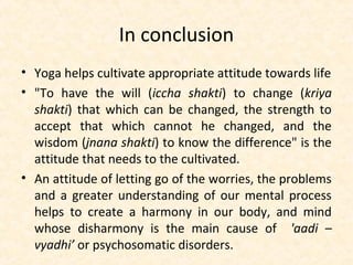 In conclusion
• Yoga helps cultivate appropriate attitude towards life
• "To have the will (iccha shakti) to change (kriya
shakti) that which can be changed, the strength to
accept that which cannot he changed, and the
wisdom (jnana shakti) to know the difference" is the
attitude that needs to the cultivated.
• An attitude of letting go of the worries, the problems
and a greater understanding of our mental process
helps to create a harmony in our body, and mind
whose disharmony is the main cause of 'aadi –
vyadhi’ or psychosomatic disorders.
 