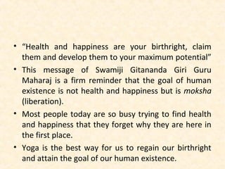 • “Health and happiness are your birthright, claim
them and develop them to your maximum potential”
• This message of Swamiji Gitananda Giri Guru
Maharaj is a firm reminder that the goal of human
existence is not health and happiness but is moksha
(liberation).
• Most people today are so busy trying to find health
and happiness that they forget why they are here in
the first place.
• Yoga is the best way for us to regain our birthright
and attain the goal of our human existence.
 